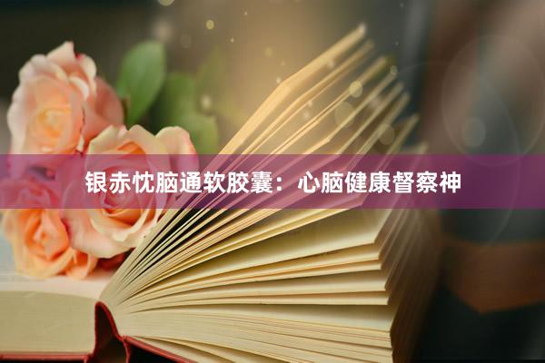银赤忱脑通软胶囊：心脑健康督察神