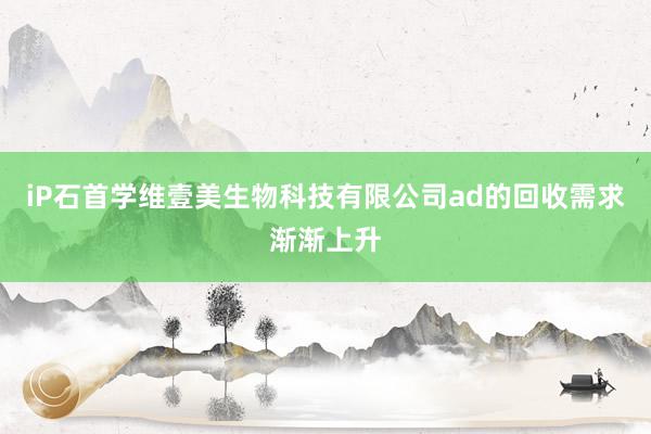 iP石首学维壹美生物科技有限公司ad的回收需求渐渐上升